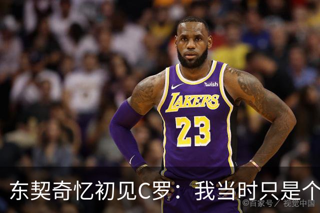 东契奇忆初见C罗：我当时只是个打篮球的孩子 连胡子都没有
