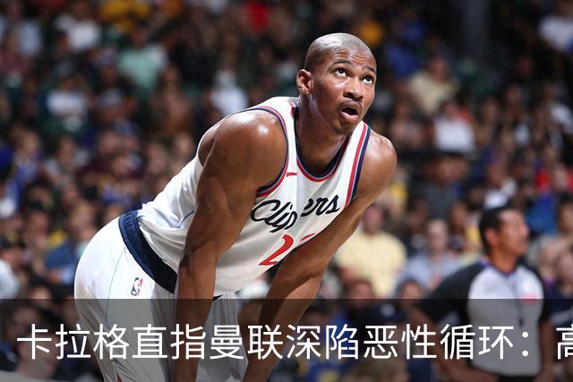 卡拉格直指曼联深陷恶性循环：高薪冗员难清理，砸钱无效难争欧冠