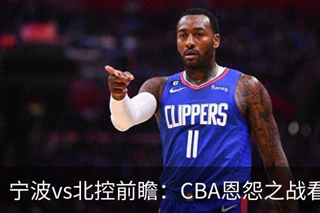 宁波vs北控前瞻：CBA恩怨之战看点颇多，北控盛气凌人欲重创宁波