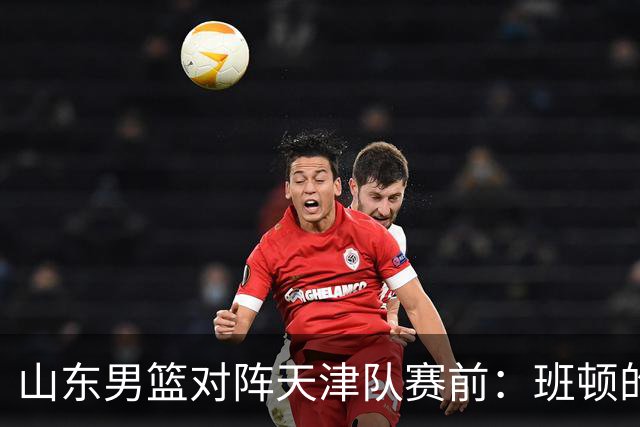 山东男篮对阵天津队赛前：班顿的表现主教练邱彪也有话说