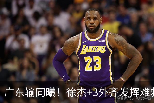 广东输同曦！徐杰+3外齐发挥难救主，防守崩盘，同曦4将主导逆转