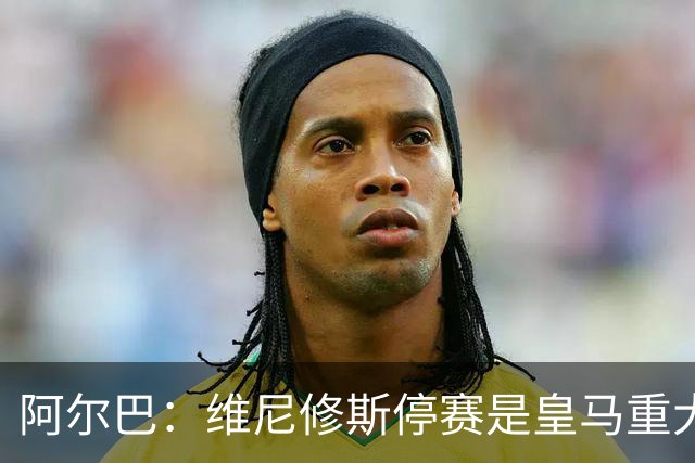 阿尔巴：维尼修斯停赛是皇马重大损失，巴萨赢面更大
