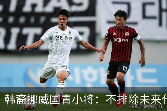 韩裔挪威国青小将：不排除未来代表韩国出战的可能；现阶段专注挪威