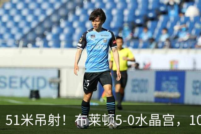 51米吊射！布莱顿5-0水晶宫，10分钟3球打崩德比对手